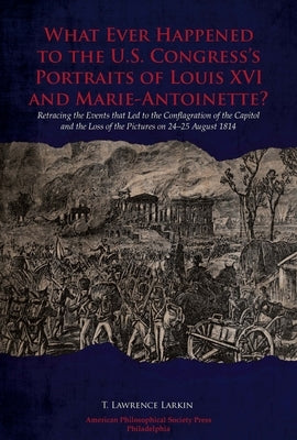 What Ever Happened to the U.S. Congress's Portraits of Louis XVI and Marie-Antoinette?: Retracing the Events That Led to the Conflagration of the Capi by Larkin, T. Lawrence