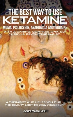 The Best Way to Use Ketamine, MDMA, Psilocybin Ayahuasca and Ibogaine: With a Caring, Compassionately Curious Psychotherapist by Moore, André A.