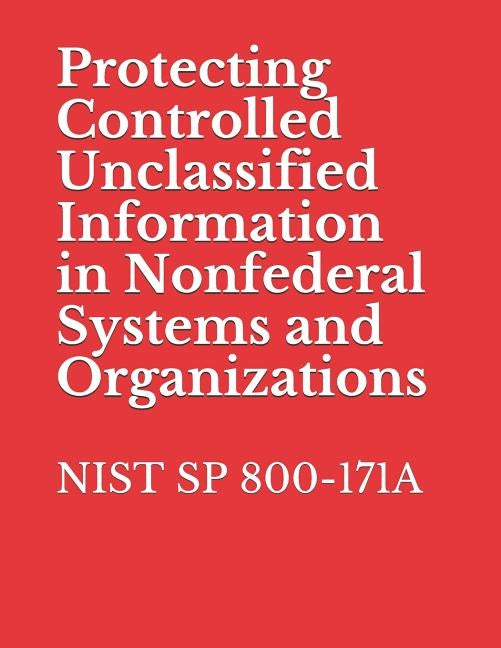Protecting Controlled Unclassified Information in Nonfederal Systems and Organizations: Nist Sp 800-171 by National Institute of Standards and Tech
