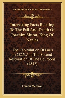 Interesting Facts Relating To The Fall And Death Of Joachim Murat, King Of Naples: The Capitulation Of Paris In 1815, And The Second Restoration Of Th by Maceroni, Francis
