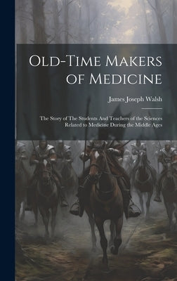 Old-Time Makers of Medicine: The Story of The Students And Teachers of the Sciences Related to Medicine During the Middle Ages by Walsh, James Joseph