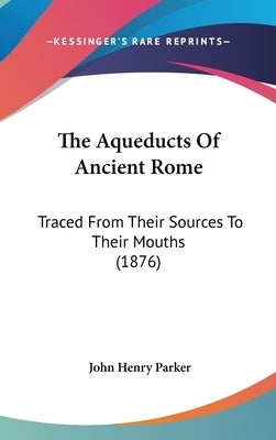 The Aqueducts Of Ancient Rome: Traced From Their Sources To Their Mouths (1876) by Parker, John Henry