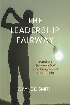 The Leadership Fairway: Parallels Between Golf and Exceptional Leadership by Smith, Wayne E.