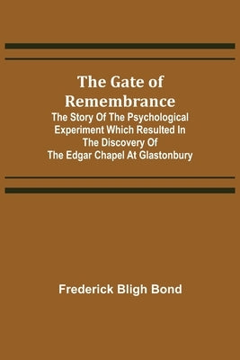 The Gate of Remembrance; The Story of the Psychological Experiment which Resulted in the Discovery of the Edgar Chapel at Glastonbury by Bligh Bond, Frederick