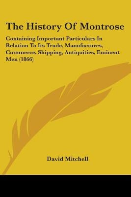 The History Of Montrose: Containing Important Particulars In Relation To Its Trade, Manufactures, Commerce, Shipping, Antiquities, Eminent Men (1866) by Mitchell, David