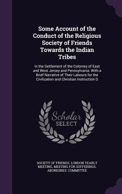 Some Account of the Conduct of the Religious Society of Friends Towards the Indian Tribes: In the Settlement of the Colonies of East and West Jersey a by Society of Friends London Yearly Meetin