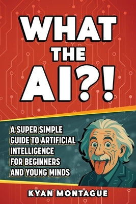 What the Ai?!: A Super Simple Guide to Artificial Intelligence for Beginners and Young Minds by Montague, Kyan