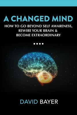 A Changed Mind: How to Go Beyond Self Awareness, Rewire Your Brain & Become Extraordinary by Bayer, David