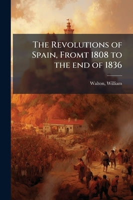 The Revolutions of Spain, Fromt 1808 to the end of 1836 by 1784-1857, Walton William