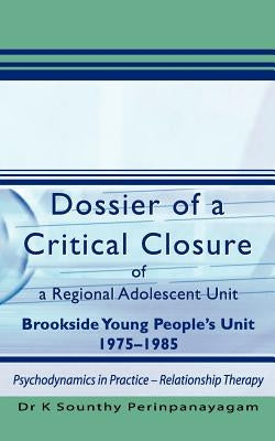 Dossier of a Critical Closure of a Regional Adolescent Unit Brookside Young People's Unit 1975-1985: Psychodynamics in Practice - Relationship Therapy by Perinpanayagam, K. Sounthy