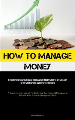 How To Manage Money: The Comprehensive Handbook On Financial Management To Attain Early Retirement Beyond Anticipated Timelines (A Comprehe by Boisvert, Daniel