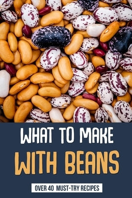 What To Make With Beans: Over 40 Must-Try Recipes: How Do You Make Beans Taste Good? by Gunzalez, Stevie