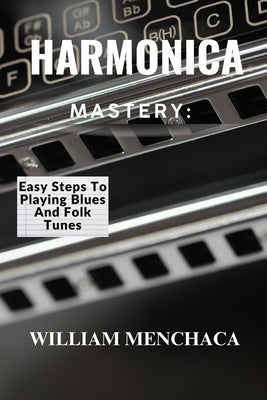 Harmonica Mastery: EASY STEPS TO PLAYING BLUES AND FOLK TUNES: Unlock Your Harmonica Potential: Learn Blues Licks, Folk Tunes, and Essential Playing T by Menchaca, William