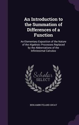 An Introduction to the Summation of Differences of a Function: An Elementary Exposition of the Nature of the Algebraic Processes Replaced by the Abbre by Groat, Benjamin Feland