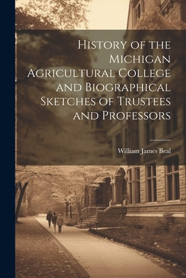 History of the Michigan Agricultural College and Biographical Sketches of Trustees and Professors by Beal, William James
