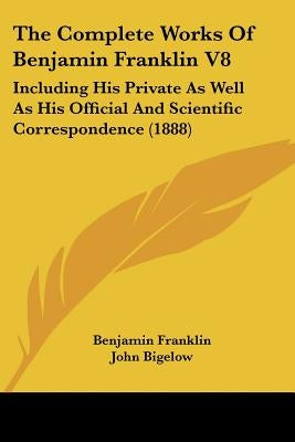 The Complete Works Of Benjamin Franklin V8: Including His Private As Well As His Official And Scientific Correspondence (1888) by Franklin, Benjamin