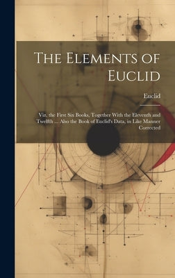 The Elements of Euclid: Viz. the First Six Books, Together With the Eleventh and Twelfth ... Also the Book of Euclid's Data, in Like Manner Corrected by Euclid