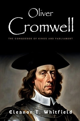 Oliver Cromwell: The Conqueror of Kings and Parliament by T. Whitfield, Eleanor