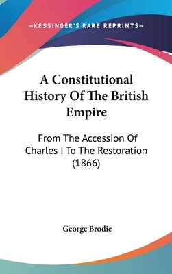 A Constitutional History Of The British Empire: From The Accession Of Charles I To The Restoration (1866) by Brodie, George