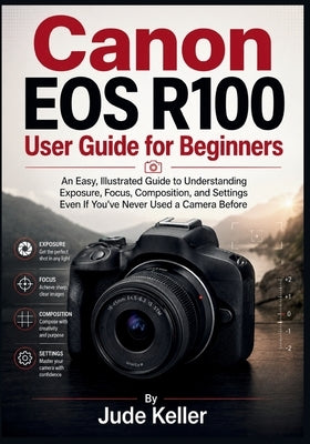 Canon EOS R100 User Guide for Beginners: An Easy, Illustrated Guide to Understanding Exposure, Focus, Composition, and Settings Even If You've Never U by Keller, Jude