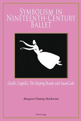 Symbolism in Nineteenth-Century Ballet: Giselle, Coppélia, the Sleeping Beauty and Swan Lake by Fleming-Markarian, Margaret