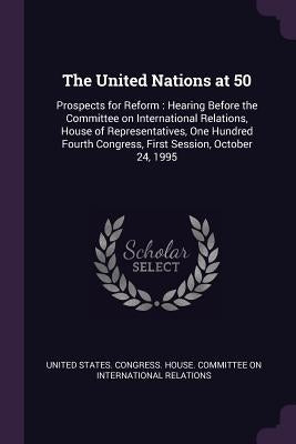 The United Nations at 50: Prospects for Reform: Hearing Before the Committee on International Relations, House of Representatives, One Hundred F by United States Congress House Committe
