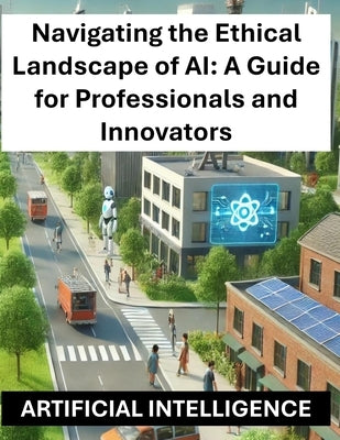 Navigating the Ethical Landscape of AI: A Guide for Professionals and Innovators - Artificial Intelligence Ethics and Regulations Globally Worldwide by Press, Rosey