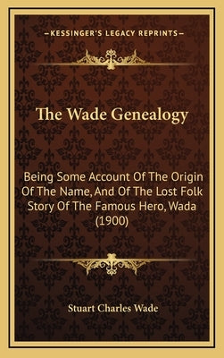 The Wade Genealogy: Being Some Account Of The Origin Of The Name, And Of The Lost Folk Story Of The Famous Hero, Wada (1900) by Wade, Stuart Charles