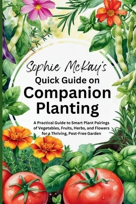 Sophie McKay's Quick Guide on Companion Planting: A Practical Guide to Smart Plant Pairings of Vegetables, Fruits, Herbs, and Flowers for a Thriving, by McKay, Sophie