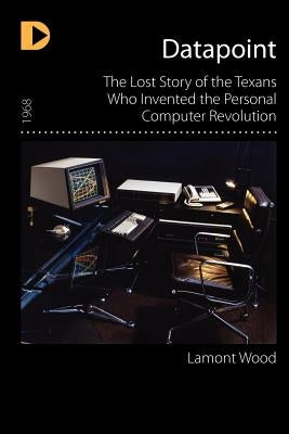 Datapoint: The Lost Story of the Texans Who Invented the Personal Computer Revolution by Wood, Lamont