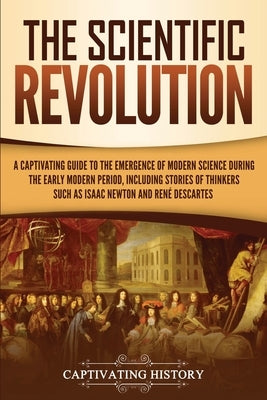 The Scientific Revolution: A Captivating Guide to the Emergence of Modern Science During the Early Modern Period, Including Stories of Thinkers S by History, Captivating