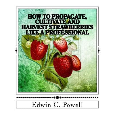 How to Propagate, Cultivate and Harvest Strawberries Like a Professional: Expert Tips on All Aspects of Growing Strawberries by Powell, Edwin C.