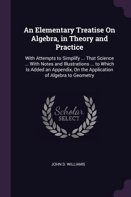 An Elementary Treatise On Algebra, in Theory and Practice: With Attempts to Simplify ... That Science ... With Notes and Illustrations ... to Which Is by Williams, John D.