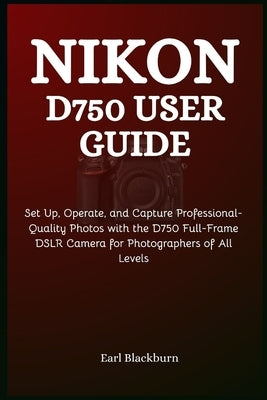 Nikon D750 User Guide: Set Up, Operate, and Capture Professional-Quality Photos with the D750 Full-Frame DSLR Camera for Photographers of All Levels by Blackburn, Earl