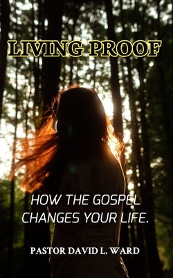 Living Proof: "How the Gospel Changes Your Life" by Ward, Pastor David L.