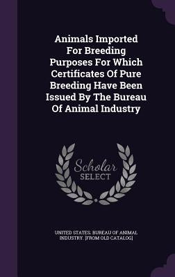 Animals Imported For Breeding Purposes For Which Certificates Of Pure Breeding Have Been Issued By The Bureau Of Animal Industry by United States Bureau of Animal Industry