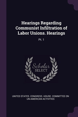 Hearings Regarding Communist Infiltration of Labor Unions. Hearings: Pt. 1 by United States Congress House Committe