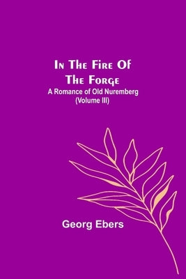 In The Fire Of The Forge; A Romance of Old Nuremberg (Volume III) by Ebers, Georg