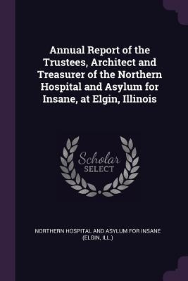 Annual Report of the Trustees, Architect and Treasurer of the Northern Hospital and Asylum for Insane, at Elgin, Illinois by Northern Hospital and Asylum for Insane