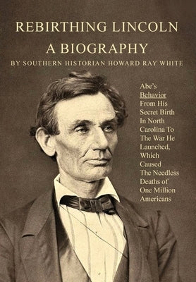 Rebirthing Lincoln, a Biography: Abe's Behavior From His Secret Birth In North Carolina To The War He Launched, Which Caused The Needless Deaths of On by White, Howard
