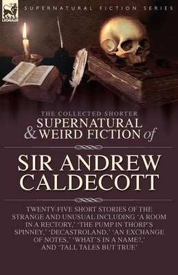 The Collected Supernatural and Weird Fiction of Sir Andrew Caldecott: Twenty-Five Short Stories of the Strange and Unusual Including 'A Room in a Rect by Caldecott, Andrew