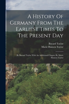 A History Of Germany From The Earliest Times To The Present Day: By Bayard Taylor With An Additional Chapter By Marie Hansen-taylor by Taylor, Bayard
