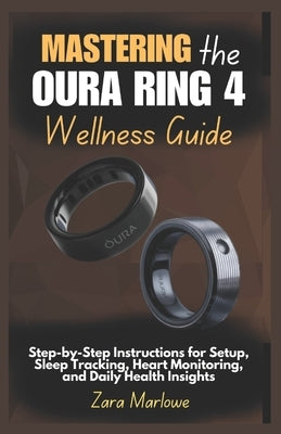 Mastering the Oura Ring 4 Wellness Guide: Step-by-Step Instructions for Setup, Sleep Tracking, Heart Monitoring, and Daily Health Insights by Marlowe, Zara