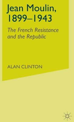 Jean Moulin, 1899 - 1943: The French Resistance and the Republic by Clinton, A.