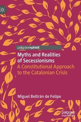 Myths and Realities of Secessionisms: A Constitutional Approach to the Catalonian Crisis by Beltrán de Felipe, Miguel