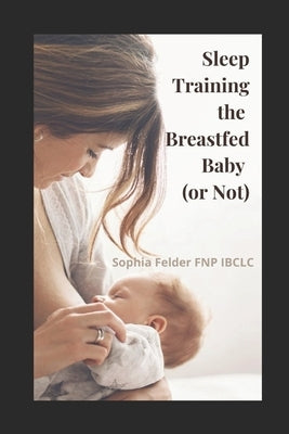 Sleep Training the Breastfed Baby (or Not) by Felder Fnp Ibclc, Sophia