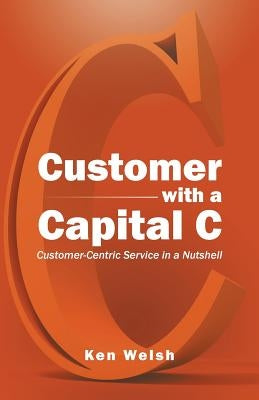 Customer with a Capital C: Customer-Centric Service in a Nutshell by Welsh, Ken
