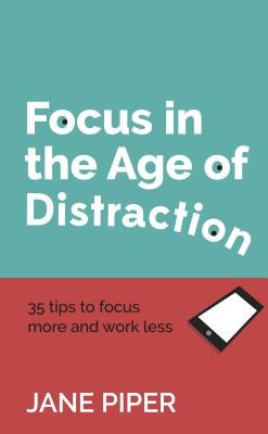 Focus in the Age of Distraction: 35 tips to focus more and work less by Piper, Jane