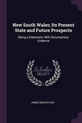 New South Wales; Its Present State and Future Prospects: Being a Statement, With Documentary Evidence by MacArthur, James