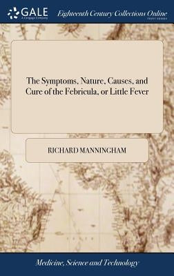 The Symptoms, Nature, Causes, and Cure of the Febricula, or Little Fever: Commonly Called the Nervous or Hysteric Fever; ... By Sir Richard Manningham by Manningham, Richard
